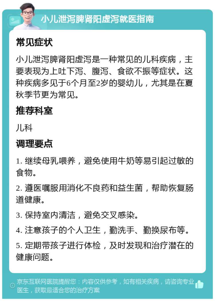 小儿泄泻脾肾阳虚泻就医指南 常见症状 小儿泄泻脾肾阳虚泻是一种常见的儿科疾病，主要表现为上吐下泻、腹泻、食欲不振等症状。这种疾病多见于6个月至2岁的婴幼儿，尤其是在夏秋季节更为常见。 推荐科室 儿科 调理要点 1. 继续母乳喂养，避免使用牛奶等易引起过敏的食物。 2. 遵医嘱服用消化不良药和益生菌，帮助恢复肠道健康。 3. 保持室内清洁，避免交叉感染。 4. 注意孩子的个人卫生，勤洗手、勤换尿布等。 5. 定期带孩子进行体检，及时发现和治疗潜在的健康问题。