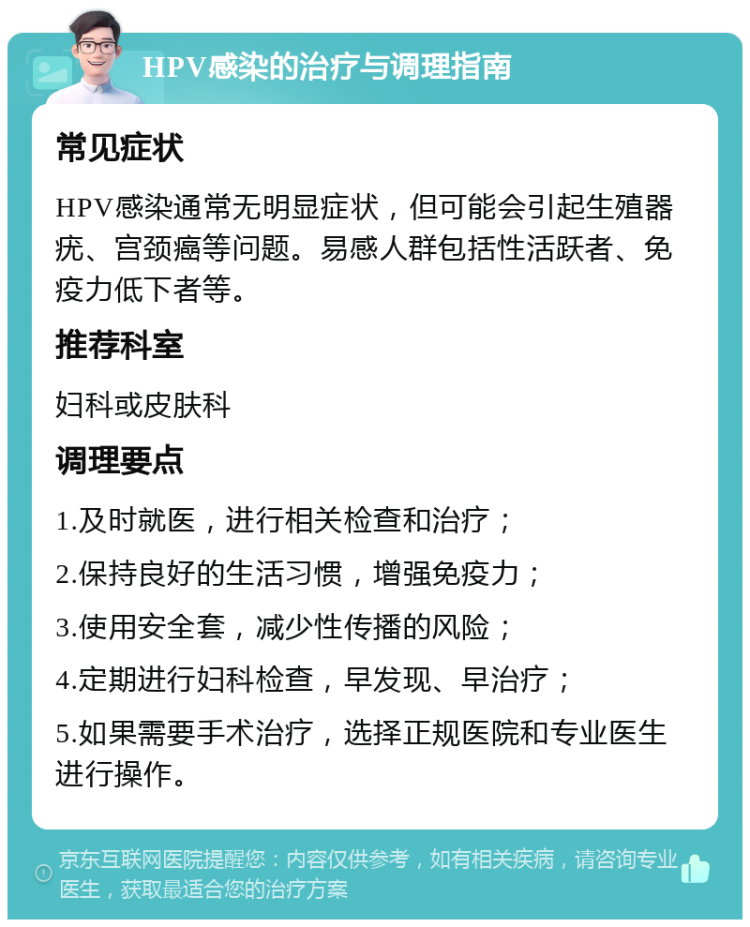 HPV感染的治疗与调理指南 常见症状 HPV感染通常无明显症状，但可能会引起生殖器疣、宫颈癌等问题。易感人群包括性活跃者、免疫力低下者等。 推荐科室 妇科或皮肤科 调理要点 1.及时就医，进行相关检查和治疗； 2.保持良好的生活习惯，增强免疫力； 3.使用安全套，减少性传播的风险； 4.定期进行妇科检查，早发现、早治疗； 5.如果需要手术治疗，选择正规医院和专业医生进行操作。