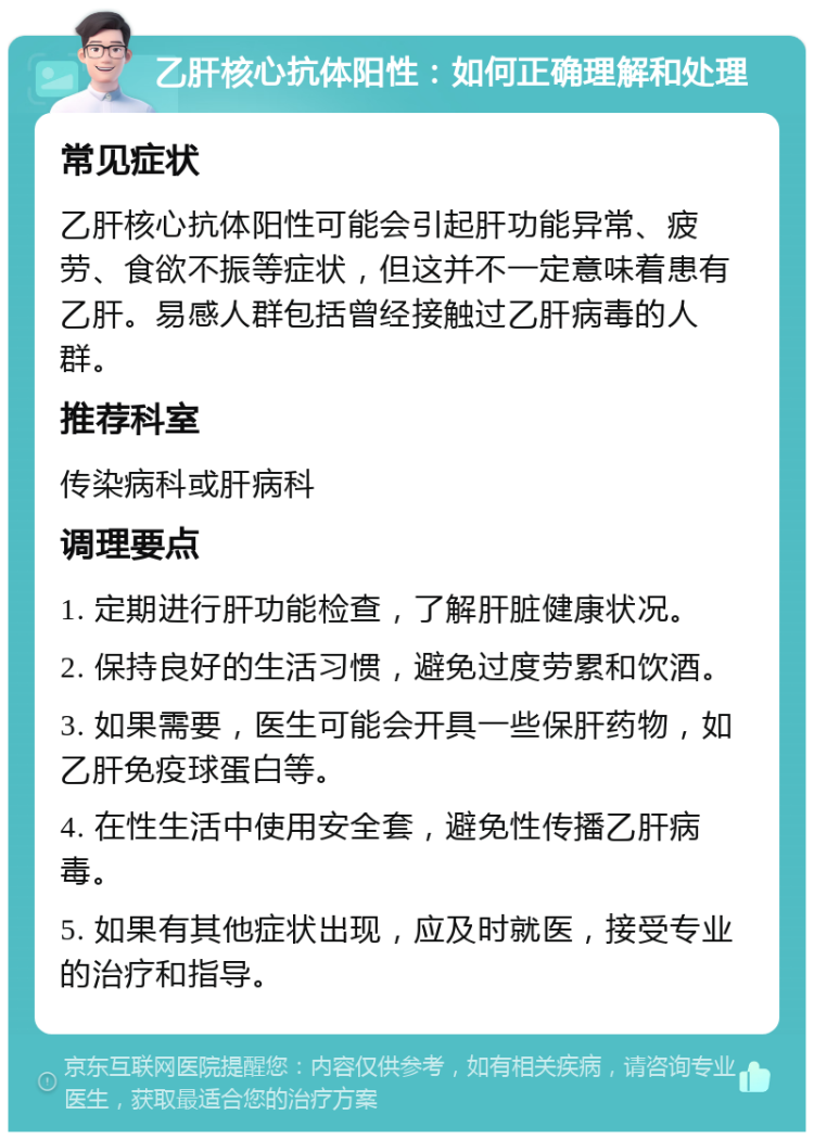 乙肝核心抗体阳性：如何正确理解和处理 常见症状 乙肝核心抗体阳性可能会引起肝功能异常、疲劳、食欲不振等症状，但这并不一定意味着患有乙肝。易感人群包括曾经接触过乙肝病毒的人群。 推荐科室 传染病科或肝病科 调理要点 1. 定期进行肝功能检查，了解肝脏健康状况。 2. 保持良好的生活习惯，避免过度劳累和饮酒。 3. 如果需要，医生可能会开具一些保肝药物，如乙肝免疫球蛋白等。 4. 在性生活中使用安全套，避免性传播乙肝病毒。 5. 如果有其他症状出现，应及时就医，接受专业的治疗和指导。