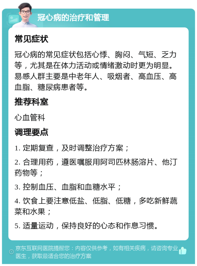 冠心病的治疗和管理 常见症状 冠心病的常见症状包括心悸、胸闷、气短、乏力等，尤其是在体力活动或情绪激动时更为明显。易感人群主要是中老年人、吸烟者、高血压、高血脂、糖尿病患者等。 推荐科室 心血管科 调理要点 1. 定期复查，及时调整治疗方案； 2. 合理用药，遵医嘱服用阿司匹林肠溶片、他汀药物等； 3. 控制血压、血脂和血糖水平； 4. 饮食上要注意低盐、低脂、低糖，多吃新鲜蔬菜和水果； 5. 适量运动，保持良好的心态和作息习惯。