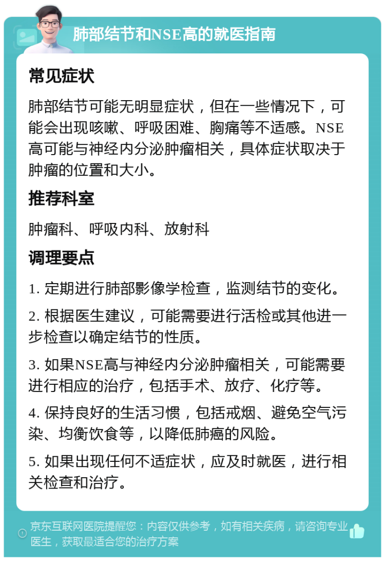 肺部结节和NSE高的就医指南 常见症状 肺部结节可能无明显症状，但在一些情况下，可能会出现咳嗽、呼吸困难、胸痛等不适感。NSE高可能与神经内分泌肿瘤相关，具体症状取决于肿瘤的位置和大小。 推荐科室 肿瘤科、呼吸内科、放射科 调理要点 1. 定期进行肺部影像学检查，监测结节的变化。 2. 根据医生建议，可能需要进行活检或其他进一步检查以确定结节的性质。 3. 如果NSE高与神经内分泌肿瘤相关，可能需要进行相应的治疗，包括手术、放疗、化疗等。 4. 保持良好的生活习惯，包括戒烟、避免空气污染、均衡饮食等，以降低肺癌的风险。 5. 如果出现任何不适症状，应及时就医，进行相关检查和治疗。