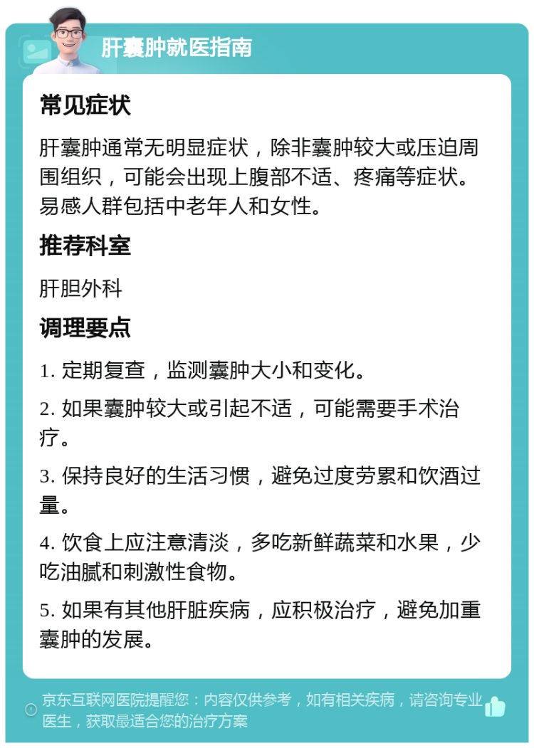 肝囊肿就医指南 常见症状 肝囊肿通常无明显症状，除非囊肿较大或压迫周围组织，可能会出现上腹部不适、疼痛等症状。易感人群包括中老年人和女性。 推荐科室 肝胆外科 调理要点 1. 定期复查，监测囊肿大小和变化。 2. 如果囊肿较大或引起不适，可能需要手术治疗。 3. 保持良好的生活习惯，避免过度劳累和饮酒过量。 4. 饮食上应注意清淡，多吃新鲜蔬菜和水果，少吃油腻和刺激性食物。 5. 如果有其他肝脏疾病，应积极治疗，避免加重囊肿的发展。