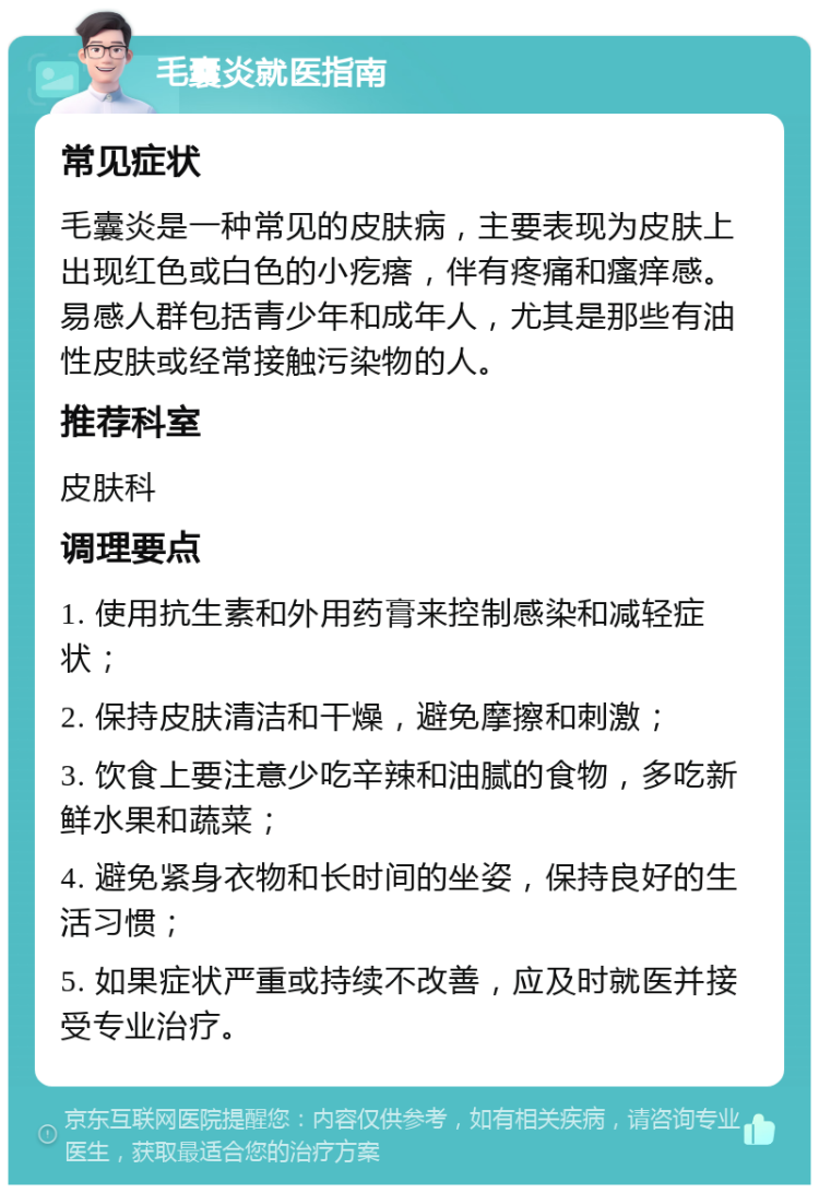 毛囊炎就医指南 常见症状 毛囊炎是一种常见的皮肤病，主要表现为皮肤上出现红色或白色的小疙瘩，伴有疼痛和瘙痒感。易感人群包括青少年和成年人，尤其是那些有油性皮肤或经常接触污染物的人。 推荐科室 皮肤科 调理要点 1. 使用抗生素和外用药膏来控制感染和减轻症状； 2. 保持皮肤清洁和干燥，避免摩擦和刺激； 3. 饮食上要注意少吃辛辣和油腻的食物，多吃新鲜水果和蔬菜； 4. 避免紧身衣物和长时间的坐姿，保持良好的生活习惯； 5. 如果症状严重或持续不改善，应及时就医并接受专业治疗。