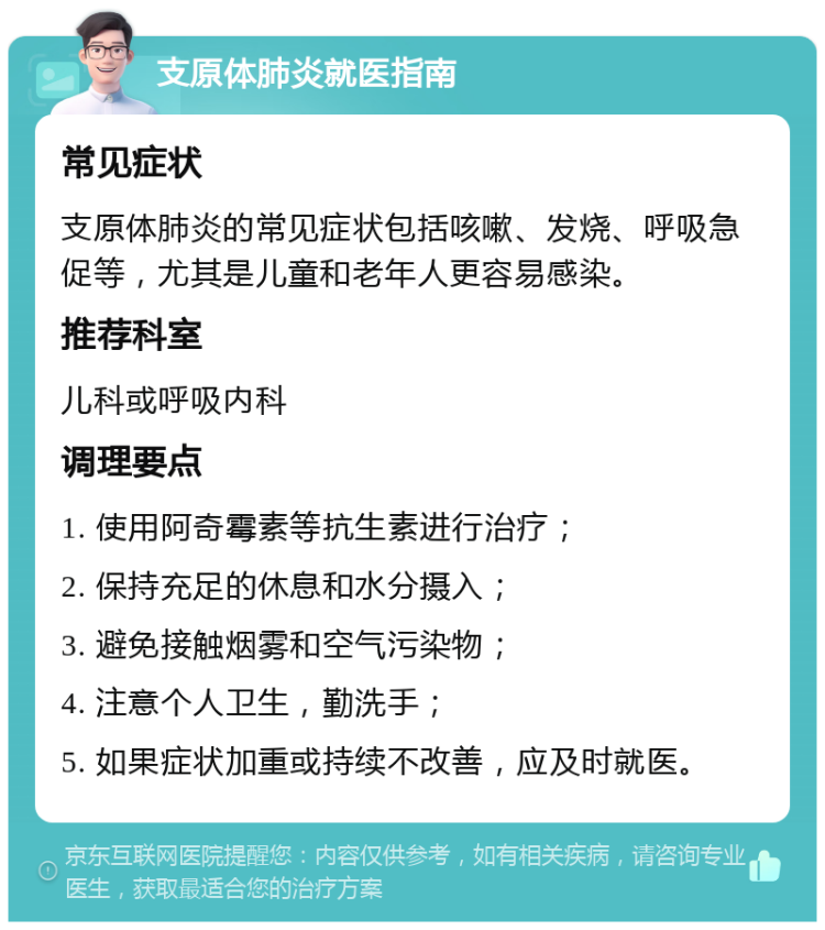 支原体肺炎就医指南 常见症状 支原体肺炎的常见症状包括咳嗽、发烧、呼吸急促等，尤其是儿童和老年人更容易感染。 推荐科室 儿科或呼吸内科 调理要点 1. 使用阿奇霉素等抗生素进行治疗； 2. 保持充足的休息和水分摄入； 3. 避免接触烟雾和空气污染物； 4. 注意个人卫生，勤洗手； 5. 如果症状加重或持续不改善，应及时就医。