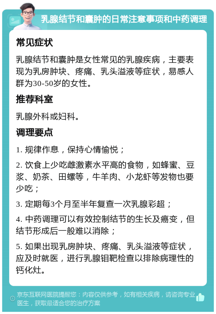 乳腺结节和囊肿的日常注意事项和中药调理 常见症状 乳腺结节和囊肿是女性常见的乳腺疾病，主要表现为乳房肿块、疼痛、乳头溢液等症状，易感人群为30-50岁的女性。 推荐科室 乳腺外科或妇科。 调理要点 1. 规律作息，保持心情愉悦； 2. 饮食上少吃雌激素水平高的食物，如蜂蜜、豆浆、奶茶、田螺等，牛羊肉、小龙虾等发物也要少吃； 3. 定期每3个月至半年复查一次乳腺彩超； 4. 中药调理可以有效控制结节的生长及癌变，但结节形成后一般难以消除； 5. 如果出现乳房肿块、疼痛、乳头溢液等症状，应及时就医，进行乳腺钼靶检查以排除病理性的钙化灶。