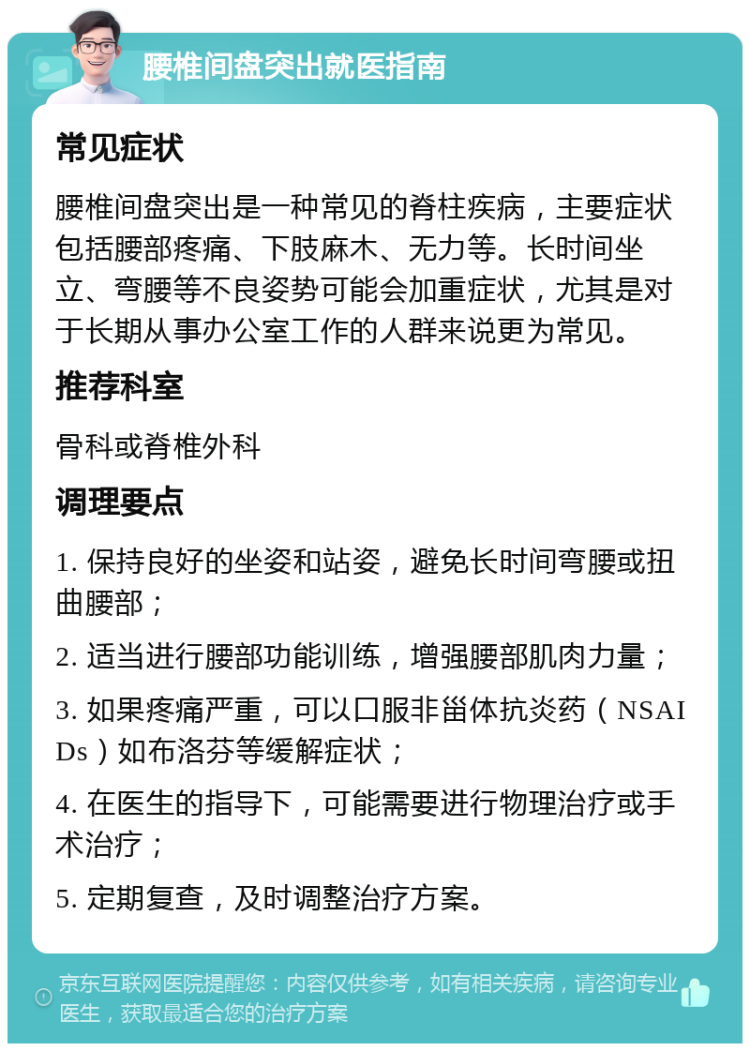 腰椎间盘突出就医指南 常见症状 腰椎间盘突出是一种常见的脊柱疾病，主要症状包括腰部疼痛、下肢麻木、无力等。长时间坐立、弯腰等不良姿势可能会加重症状，尤其是对于长期从事办公室工作的人群来说更为常见。 推荐科室 骨科或脊椎外科 调理要点 1. 保持良好的坐姿和站姿，避免长时间弯腰或扭曲腰部； 2. 适当进行腰部功能训练，增强腰部肌肉力量； 3. 如果疼痛严重，可以口服非甾体抗炎药（NSAIDs）如布洛芬等缓解症状； 4. 在医生的指导下，可能需要进行物理治疗或手术治疗； 5. 定期复查，及时调整治疗方案。