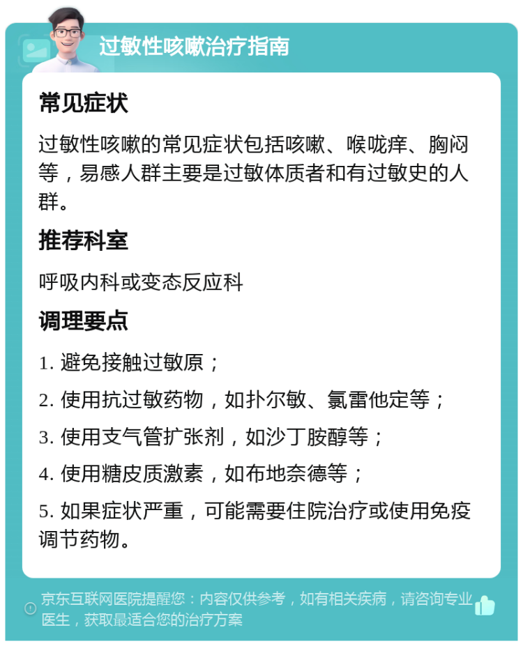 过敏性咳嗽治疗指南 常见症状 过敏性咳嗽的常见症状包括咳嗽、喉咙痒、胸闷等，易感人群主要是过敏体质者和有过敏史的人群。 推荐科室 呼吸内科或变态反应科 调理要点 1. 避免接触过敏原； 2. 使用抗过敏药物，如扑尔敏、氯雷他定等； 3. 使用支气管扩张剂，如沙丁胺醇等； 4. 使用糖皮质激素，如布地奈德等； 5. 如果症状严重，可能需要住院治疗或使用免疫调节药物。