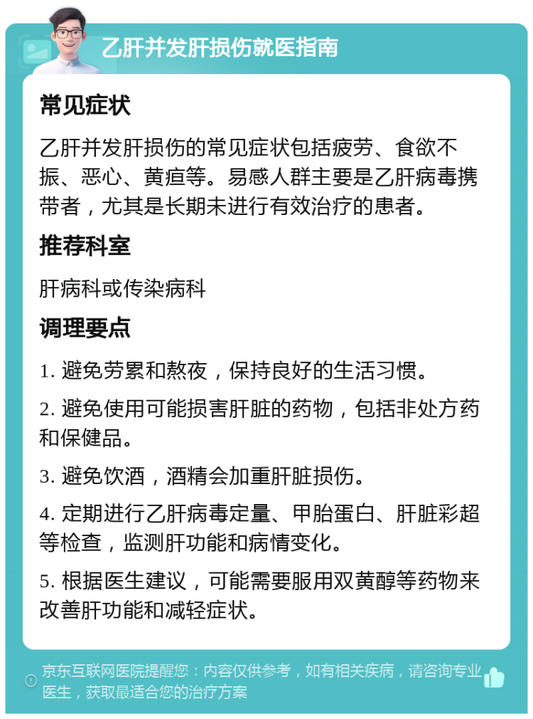 乙肝并发肝损伤就医指南 常见症状 乙肝并发肝损伤的常见症状包括疲劳、食欲不振、恶心、黄疸等。易感人群主要是乙肝病毒携带者，尤其是长期未进行有效治疗的患者。 推荐科室 肝病科或传染病科 调理要点 1. 避免劳累和熬夜，保持良好的生活习惯。 2. 避免使用可能损害肝脏的药物，包括非处方药和保健品。 3. 避免饮酒，酒精会加重肝脏损伤。 4. 定期进行乙肝病毒定量、甲胎蛋白、肝脏彩超等检查，监测肝功能和病情变化。 5. 根据医生建议，可能需要服用双黄醇等药物来改善肝功能和减轻症状。