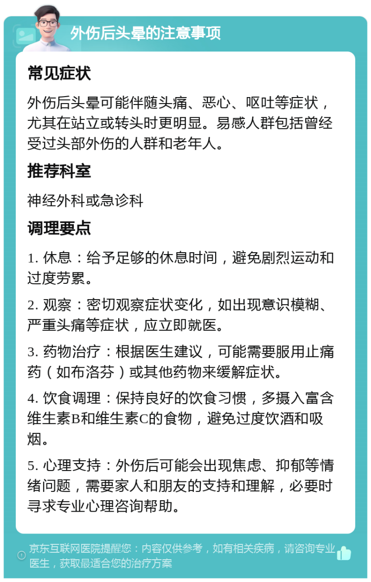 外伤后头晕的注意事项 常见症状 外伤后头晕可能伴随头痛、恶心、呕吐等症状，尤其在站立或转头时更明显。易感人群包括曾经受过头部外伤的人群和老年人。 推荐科室 神经外科或急诊科 调理要点 1. 休息：给予足够的休息时间，避免剧烈运动和过度劳累。 2. 观察：密切观察症状变化，如出现意识模糊、严重头痛等症状，应立即就医。 3. 药物治疗：根据医生建议，可能需要服用止痛药（如布洛芬）或其他药物来缓解症状。 4. 饮食调理：保持良好的饮食习惯，多摄入富含维生素B和维生素C的食物，避免过度饮酒和吸烟。 5. 心理支持：外伤后可能会出现焦虑、抑郁等情绪问题，需要家人和朋友的支持和理解，必要时寻求专业心理咨询帮助。