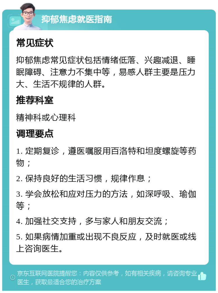 抑郁焦虑就医指南 常见症状 抑郁焦虑常见症状包括情绪低落、兴趣减退、睡眠障碍、注意力不集中等，易感人群主要是压力大、生活不规律的人群。 推荐科室 精神科或心理科 调理要点 1. 定期复诊，遵医嘱服用百洛特和坦度螺旋等药物； 2. 保持良好的生活习惯，规律作息； 3. 学会放松和应对压力的方法，如深呼吸、瑜伽等； 4. 加强社交支持，多与家人和朋友交流； 5. 如果病情加重或出现不良反应，及时就医或线上咨询医生。