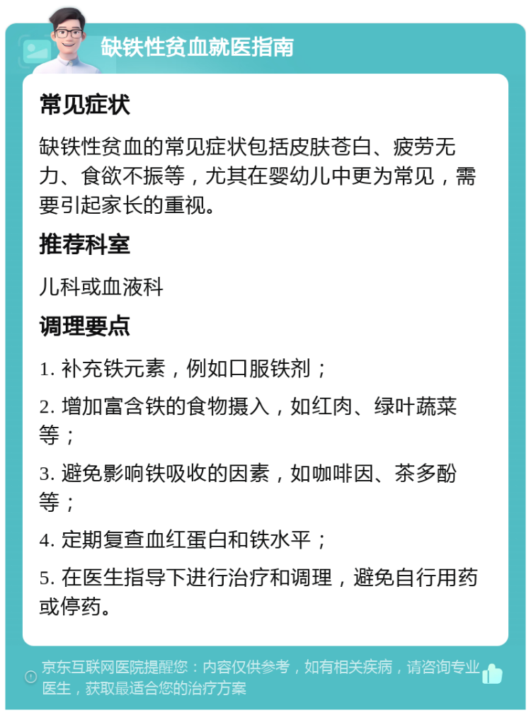 缺铁性贫血就医指南 常见症状 缺铁性贫血的常见症状包括皮肤苍白、疲劳无力、食欲不振等，尤其在婴幼儿中更为常见，需要引起家长的重视。 推荐科室 儿科或血液科 调理要点 1. 补充铁元素，例如口服铁剂； 2. 增加富含铁的食物摄入，如红肉、绿叶蔬菜等； 3. 避免影响铁吸收的因素，如咖啡因、茶多酚等； 4. 定期复查血红蛋白和铁水平； 5. 在医生指导下进行治疗和调理，避免自行用药或停药。