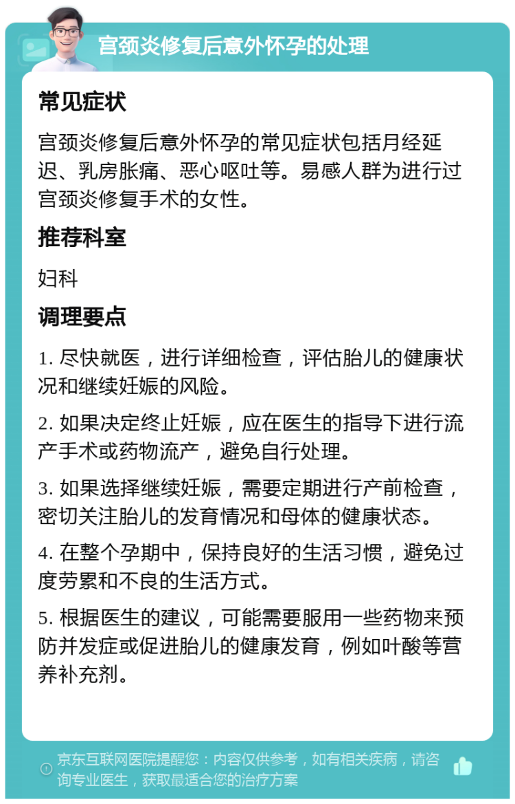 宫颈炎修复后意外怀孕的处理 常见症状 宫颈炎修复后意外怀孕的常见症状包括月经延迟、乳房胀痛、恶心呕吐等。易感人群为进行过宫颈炎修复手术的女性。 推荐科室 妇科 调理要点 1. 尽快就医，进行详细检查，评估胎儿的健康状况和继续妊娠的风险。 2. 如果决定终止妊娠，应在医生的指导下进行流产手术或药物流产，避免自行处理。 3. 如果选择继续妊娠，需要定期进行产前检查，密切关注胎儿的发育情况和母体的健康状态。 4. 在整个孕期中，保持良好的生活习惯，避免过度劳累和不良的生活方式。 5. 根据医生的建议，可能需要服用一些药物来预防并发症或促进胎儿的健康发育，例如叶酸等营养补充剂。