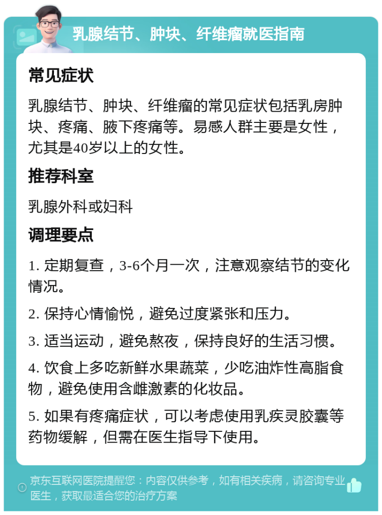 乳腺结节、肿块、纤维瘤就医指南 常见症状 乳腺结节、肿块、纤维瘤的常见症状包括乳房肿块、疼痛、腋下疼痛等。易感人群主要是女性，尤其是40岁以上的女性。 推荐科室 乳腺外科或妇科 调理要点 1. 定期复查，3-6个月一次，注意观察结节的变化情况。 2. 保持心情愉悦，避免过度紧张和压力。 3. 适当运动，避免熬夜，保持良好的生活习惯。 4. 饮食上多吃新鲜水果蔬菜，少吃油炸性高脂食物，避免使用含雌激素的化妆品。 5. 如果有疼痛症状，可以考虑使用乳疾灵胶囊等药物缓解，但需在医生指导下使用。