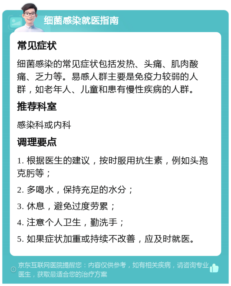 细菌感染就医指南 常见症状 细菌感染的常见症状包括发热、头痛、肌肉酸痛、乏力等。易感人群主要是免疫力较弱的人群，如老年人、儿童和患有慢性疾病的人群。 推荐科室 感染科或内科 调理要点 1. 根据医生的建议，按时服用抗生素，例如头孢克肟等； 2. 多喝水，保持充足的水分； 3. 休息，避免过度劳累； 4. 注意个人卫生，勤洗手； 5. 如果症状加重或持续不改善，应及时就医。