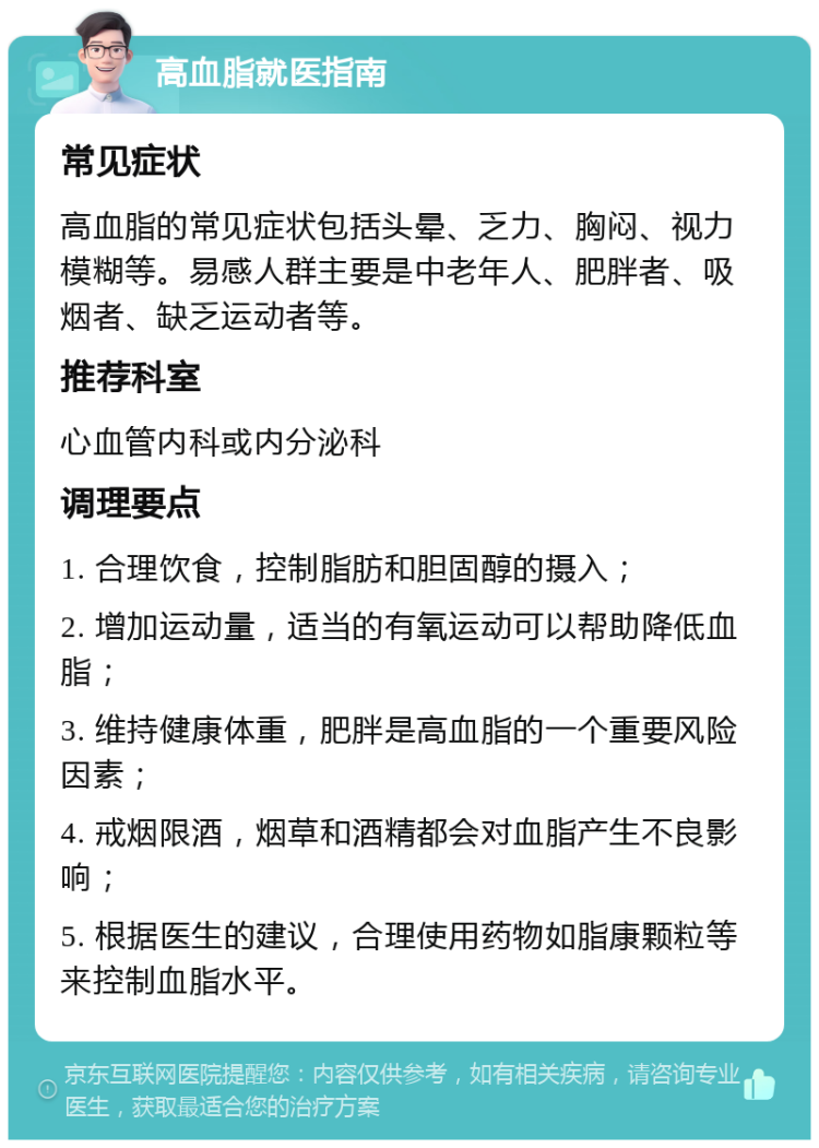 高血脂就医指南 常见症状 高血脂的常见症状包括头晕、乏力、胸闷、视力模糊等。易感人群主要是中老年人、肥胖者、吸烟者、缺乏运动者等。 推荐科室 心血管内科或内分泌科 调理要点 1. 合理饮食，控制脂肪和胆固醇的摄入； 2. 增加运动量，适当的有氧运动可以帮助降低血脂； 3. 维持健康体重，肥胖是高血脂的一个重要风险因素； 4. 戒烟限酒，烟草和酒精都会对血脂产生不良影响； 5. 根据医生的建议，合理使用药物如脂康颗粒等来控制血脂水平。