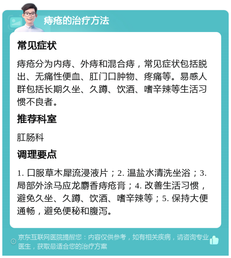 痔疮的治疗方法 常见症状 痔疮分为内痔、外痔和混合痔，常见症状包括脱出、无痛性便血、肛门口肿物、疼痛等。易感人群包括长期久坐、久蹲、饮酒、嗜辛辣等生活习惯不良者。 推荐科室 肛肠科 调理要点 1. 口服草木犀流浸液片；2. 温盐水清洗坐浴；3. 局部外涂马应龙麝香痔疮膏；4. 改善生活习惯，避免久坐、久蹲、饮酒、嗜辛辣等；5. 保持大便通畅，避免便秘和腹泻。