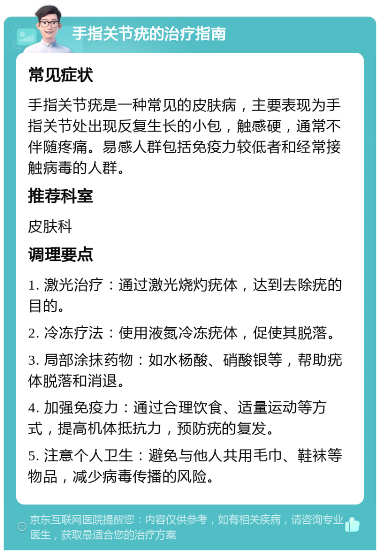 手指关节疣的治疗指南 常见症状 手指关节疣是一种常见的皮肤病，主要表现为手指关节处出现反复生长的小包，触感硬，通常不伴随疼痛。易感人群包括免疫力较低者和经常接触病毒的人群。 推荐科室 皮肤科 调理要点 1. 激光治疗：通过激光烧灼疣体，达到去除疣的目的。 2. 冷冻疗法：使用液氮冷冻疣体，促使其脱落。 3. 局部涂抹药物：如水杨酸、硝酸银等，帮助疣体脱落和消退。 4. 加强免疫力：通过合理饮食、适量运动等方式，提高机体抵抗力，预防疣的复发。 5. 注意个人卫生：避免与他人共用毛巾、鞋袜等物品，减少病毒传播的风险。