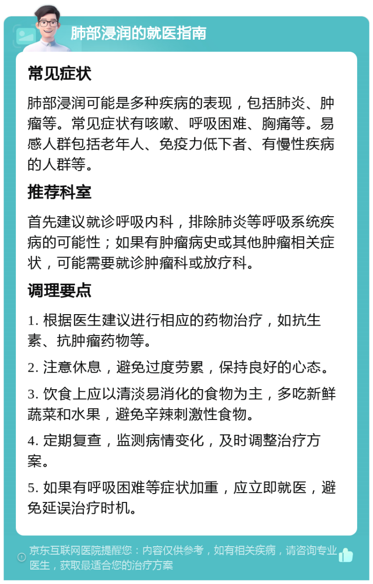 肺部浸润的就医指南 常见症状 肺部浸润可能是多种疾病的表现，包括肺炎、肿瘤等。常见症状有咳嗽、呼吸困难、胸痛等。易感人群包括老年人、免疫力低下者、有慢性疾病的人群等。 推荐科室 首先建议就诊呼吸内科，排除肺炎等呼吸系统疾病的可能性；如果有肿瘤病史或其他肿瘤相关症状，可能需要就诊肿瘤科或放疗科。 调理要点 1. 根据医生建议进行相应的药物治疗，如抗生素、抗肿瘤药物等。 2. 注意休息，避免过度劳累，保持良好的心态。 3. 饮食上应以清淡易消化的食物为主，多吃新鲜蔬菜和水果，避免辛辣刺激性食物。 4. 定期复查，监测病情变化，及时调整治疗方案。 5. 如果有呼吸困难等症状加重，应立即就医，避免延误治疗时机。