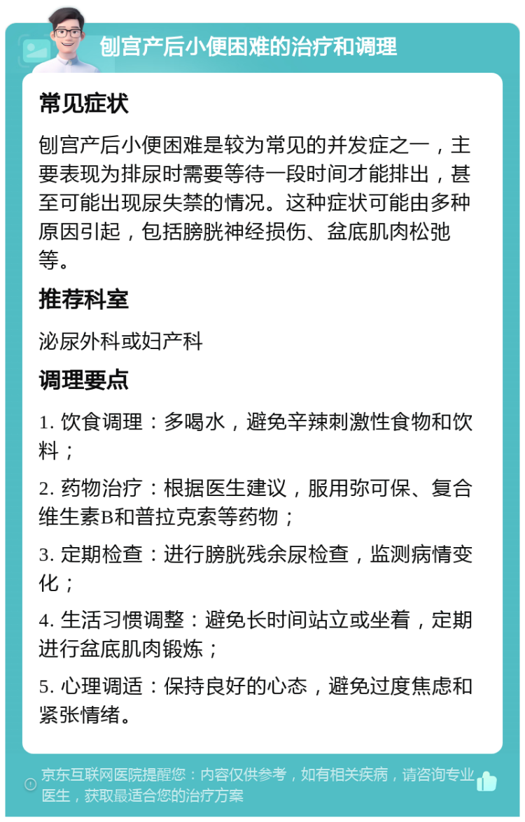 刨宫产后小便困难的治疗和调理 常见症状 刨宫产后小便困难是较为常见的并发症之一，主要表现为排尿时需要等待一段时间才能排出，甚至可能出现尿失禁的情况。这种症状可能由多种原因引起，包括膀胱神经损伤、盆底肌肉松弛等。 推荐科室 泌尿外科或妇产科 调理要点 1. 饮食调理：多喝水，避免辛辣刺激性食物和饮料； 2. 药物治疗：根据医生建议，服用弥可保、复合维生素B和普拉克索等药物； 3. 定期检查：进行膀胱残余尿检查，监测病情变化； 4. 生活习惯调整：避免长时间站立或坐着，定期进行盆底肌肉锻炼； 5. 心理调适：保持良好的心态，避免过度焦虑和紧张情绪。