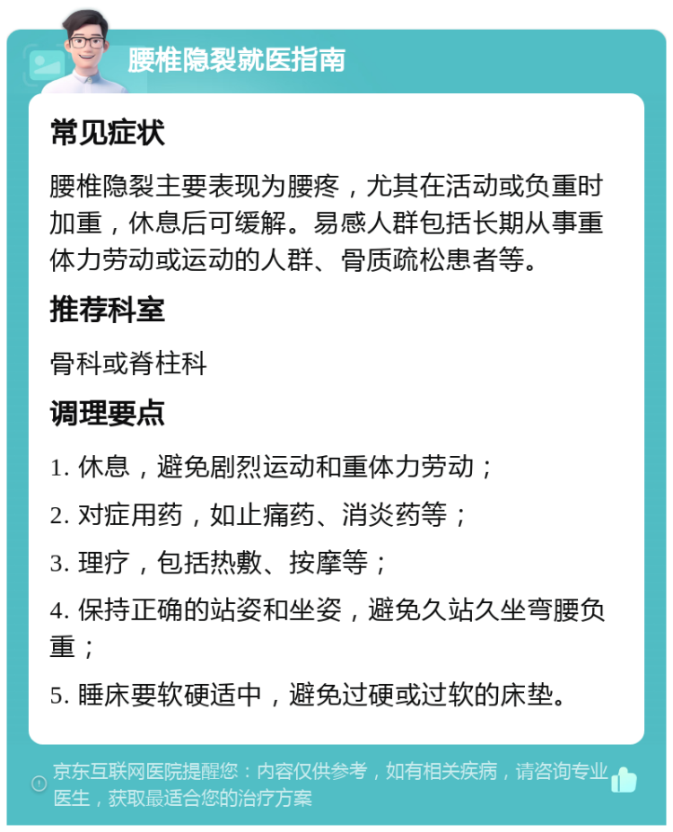 腰椎隐裂就医指南 常见症状 腰椎隐裂主要表现为腰疼，尤其在活动或负重时加重，休息后可缓解。易感人群包括长期从事重体力劳动或运动的人群、骨质疏松患者等。 推荐科室 骨科或脊柱科 调理要点 1. 休息，避免剧烈运动和重体力劳动； 2. 对症用药，如止痛药、消炎药等； 3. 理疗，包括热敷、按摩等； 4. 保持正确的站姿和坐姿，避免久站久坐弯腰负重； 5. 睡床要软硬适中，避免过硬或过软的床垫。