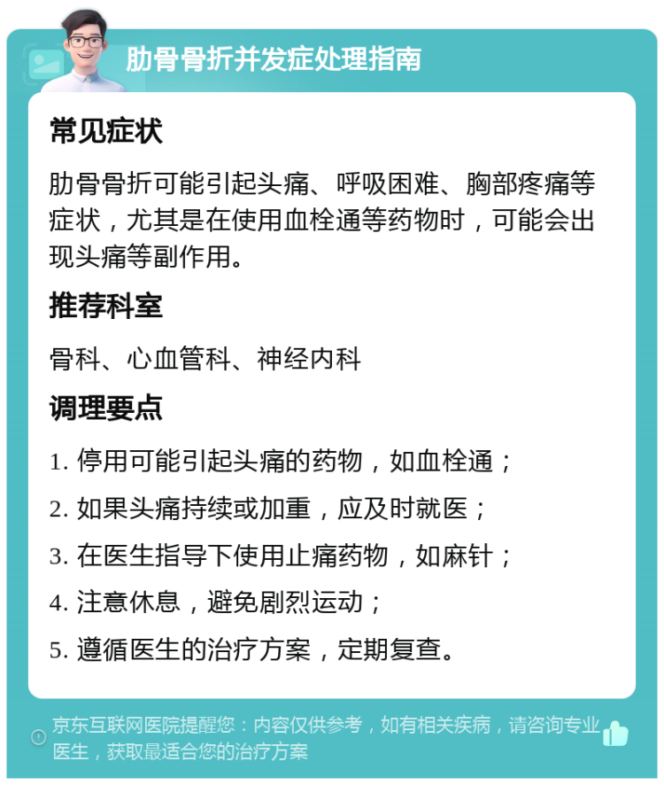 肋骨骨折并发症处理指南 常见症状 肋骨骨折可能引起头痛、呼吸困难、胸部疼痛等症状，尤其是在使用血栓通等药物时，可能会出现头痛等副作用。 推荐科室 骨科、心血管科、神经内科 调理要点 1. 停用可能引起头痛的药物，如血栓通； 2. 如果头痛持续或加重，应及时就医； 3. 在医生指导下使用止痛药物，如麻针； 4. 注意休息，避免剧烈运动； 5. 遵循医生的治疗方案，定期复查。