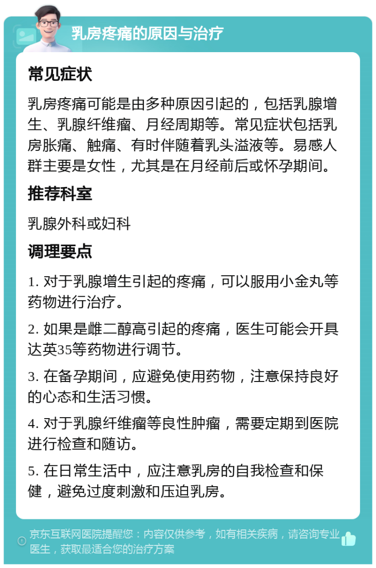 乳房疼痛的原因与治疗 常见症状 乳房疼痛可能是由多种原因引起的，包括乳腺增生、乳腺纤维瘤、月经周期等。常见症状包括乳房胀痛、触痛、有时伴随着乳头溢液等。易感人群主要是女性，尤其是在月经前后或怀孕期间。 推荐科室 乳腺外科或妇科 调理要点 1. 对于乳腺增生引起的疼痛，可以服用小金丸等药物进行治疗。 2. 如果是雌二醇高引起的疼痛，医生可能会开具达英35等药物进行调节。 3. 在备孕期间，应避免使用药物，注意保持良好的心态和生活习惯。 4. 对于乳腺纤维瘤等良性肿瘤，需要定期到医院进行检查和随访。 5. 在日常生活中，应注意乳房的自我检查和保健，避免过度刺激和压迫乳房。