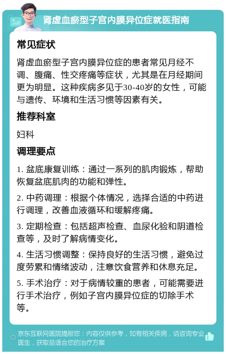 肾虚血瘀型子宫内膜异位症就医指南 常见症状 肾虚血瘀型子宫内膜异位症的患者常见月经不调、腹痛、性交疼痛等症状，尤其是在月经期间更为明显。这种疾病多见于30-40岁的女性，可能与遗传、环境和生活习惯等因素有关。 推荐科室 妇科 调理要点 1. 盆底康复训练：通过一系列的肌肉锻炼，帮助恢复盆底肌肉的功能和弹性。 2. 中药调理：根据个体情况，选择合适的中药进行调理，改善血液循环和缓解疼痛。 3. 定期检查：包括超声检查、血尿化验和阴道检查等，及时了解病情变化。 4. 生活习惯调整：保持良好的生活习惯，避免过度劳累和情绪波动，注意饮食营养和休息充足。 5. 手术治疗：对于病情较重的患者，可能需要进行手术治疗，例如子宫内膜异位症的切除手术等。