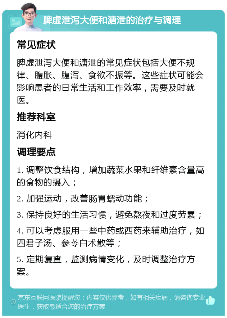 脾虚泄泻大便和溏泄的治疗与调理 常见症状 脾虚泄泻大便和溏泄的常见症状包括大便不规律、腹胀、腹泻、食欲不振等。这些症状可能会影响患者的日常生活和工作效率，需要及时就医。 推荐科室 消化内科 调理要点 1. 调整饮食结构，增加蔬菜水果和纤维素含量高的食物的摄入； 2. 加强运动，改善肠胃蠕动功能； 3. 保持良好的生活习惯，避免熬夜和过度劳累； 4. 可以考虑服用一些中药或西药来辅助治疗，如四君子汤、参苓白术散等； 5. 定期复查，监测病情变化，及时调整治疗方案。