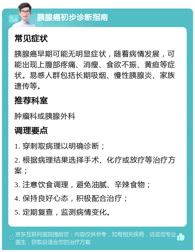 胰腺癌初步诊断指南 常见症状 胰腺癌早期可能无明显症状，随着病情发展，可能出现上腹部疼痛、消瘦、食欲不振、黄疸等症状。易感人群包括长期吸烟、慢性胰腺炎、家族遗传等。 推荐科室 肿瘤科或胰腺外科 调理要点 1. 穿刺取病理以明确诊断； 2. 根据病理结果选择手术、化疗或放疗等治疗方案； 3. 注意饮食调理，避免油腻、辛辣食物； 4. 保持良好心态，积极配合治疗； 5. 定期复查，监测病情变化。