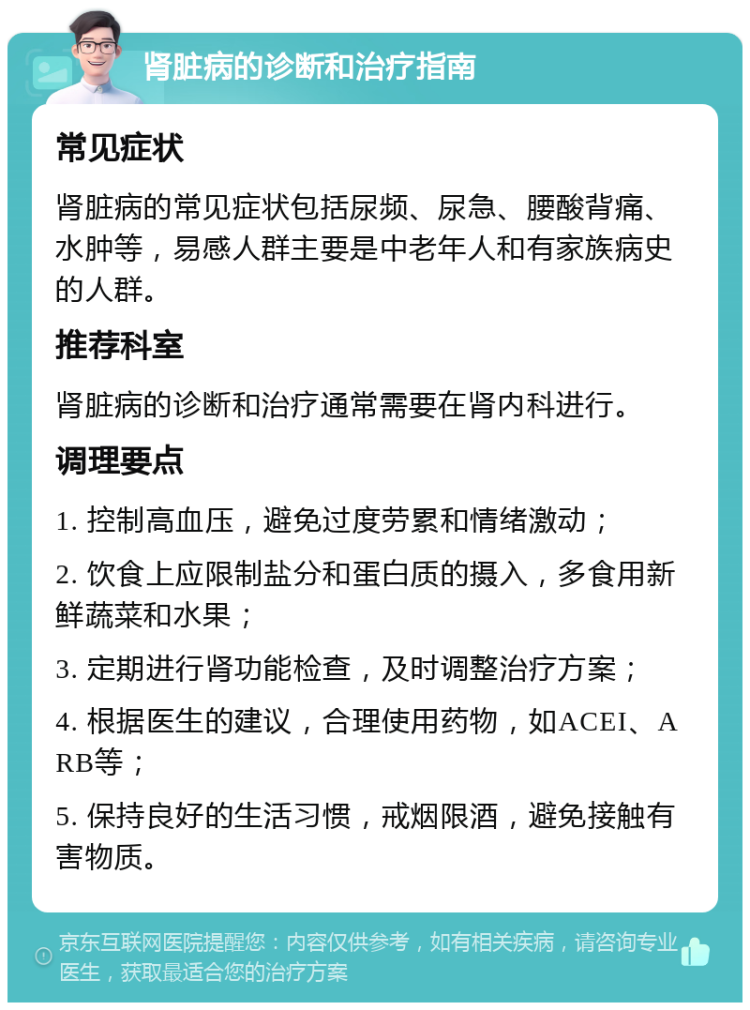 肾脏病的诊断和治疗指南 常见症状 肾脏病的常见症状包括尿频、尿急、腰酸背痛、水肿等，易感人群主要是中老年人和有家族病史的人群。 推荐科室 肾脏病的诊断和治疗通常需要在肾内科进行。 调理要点 1. 控制高血压，避免过度劳累和情绪激动； 2. 饮食上应限制盐分和蛋白质的摄入，多食用新鲜蔬菜和水果； 3. 定期进行肾功能检查，及时调整治疗方案； 4. 根据医生的建议，合理使用药物，如ACEI、ARB等； 5. 保持良好的生活习惯，戒烟限酒，避免接触有害物质。