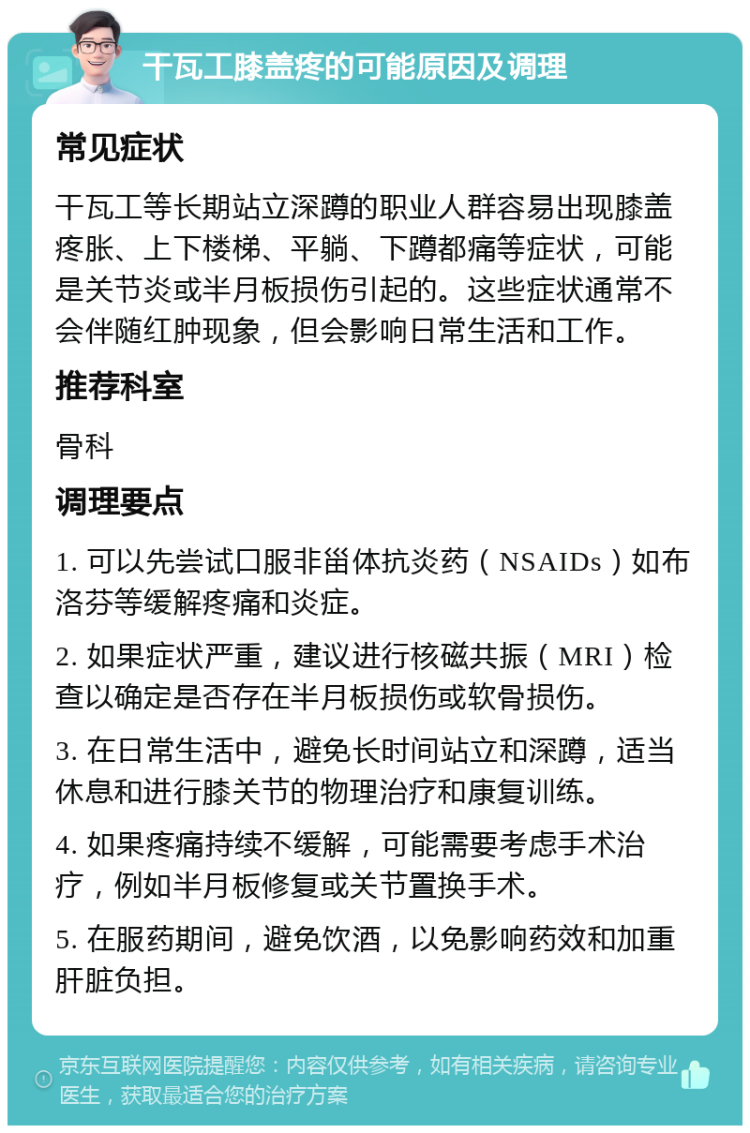 干瓦工膝盖疼的可能原因及调理 常见症状 干瓦工等长期站立深蹲的职业人群容易出现膝盖疼胀、上下楼梯、平躺、下蹲都痛等症状，可能是关节炎或半月板损伤引起的。这些症状通常不会伴随红肿现象，但会影响日常生活和工作。 推荐科室 骨科 调理要点 1. 可以先尝试口服非甾体抗炎药（NSAIDs）如布洛芬等缓解疼痛和炎症。 2. 如果症状严重，建议进行核磁共振（MRI）检查以确定是否存在半月板损伤或软骨损伤。 3. 在日常生活中，避免长时间站立和深蹲，适当休息和进行膝关节的物理治疗和康复训练。 4. 如果疼痛持续不缓解，可能需要考虑手术治疗，例如半月板修复或关节置换手术。 5. 在服药期间，避免饮酒，以免影响药效和加重肝脏负担。