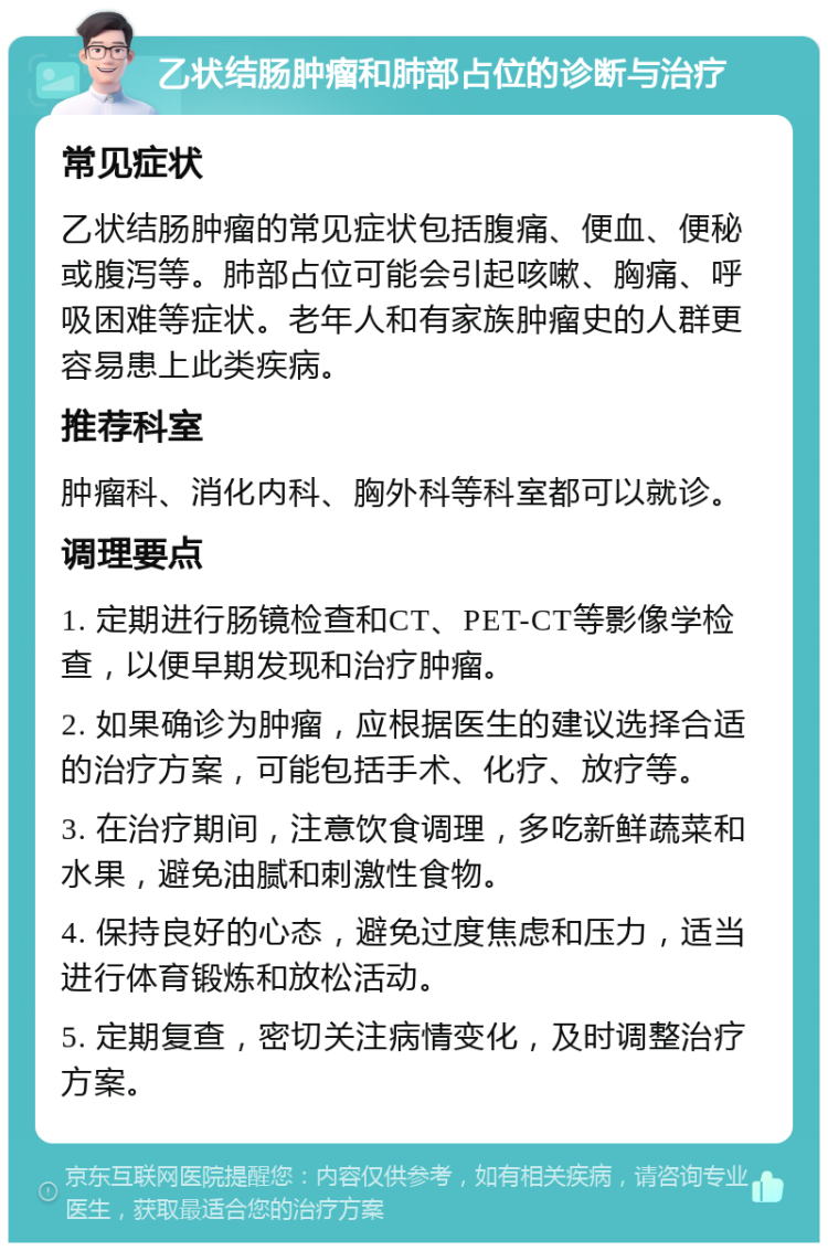 乙状结肠肿瘤和肺部占位的诊断与治疗 常见症状 乙状结肠肿瘤的常见症状包括腹痛、便血、便秘或腹泻等。肺部占位可能会引起咳嗽、胸痛、呼吸困难等症状。老年人和有家族肿瘤史的人群更容易患上此类疾病。 推荐科室 肿瘤科、消化内科、胸外科等科室都可以就诊。 调理要点 1. 定期进行肠镜检查和CT、PET-CT等影像学检查，以便早期发现和治疗肿瘤。 2. 如果确诊为肿瘤，应根据医生的建议选择合适的治疗方案，可能包括手术、化疗、放疗等。 3. 在治疗期间，注意饮食调理，多吃新鲜蔬菜和水果，避免油腻和刺激性食物。 4. 保持良好的心态，避免过度焦虑和压力，适当进行体育锻炼和放松活动。 5. 定期复查，密切关注病情变化，及时调整治疗方案。