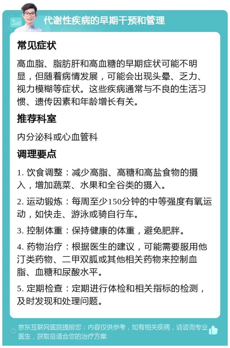 代谢性疾病的早期干预和管理 常见症状 高血脂、脂肪肝和高血糖的早期症状可能不明显，但随着病情发展，可能会出现头晕、乏力、视力模糊等症状。这些疾病通常与不良的生活习惯、遗传因素和年龄增长有关。 推荐科室 内分泌科或心血管科 调理要点 1. 饮食调整：减少高脂、高糖和高盐食物的摄入，增加蔬菜、水果和全谷类的摄入。 2. 运动锻炼：每周至少150分钟的中等强度有氧运动，如快走、游泳或骑自行车。 3. 控制体重：保持健康的体重，避免肥胖。 4. 药物治疗：根据医生的建议，可能需要服用他汀类药物、二甲双胍或其他相关药物来控制血脂、血糖和尿酸水平。 5. 定期检查：定期进行体检和相关指标的检测，及时发现和处理问题。