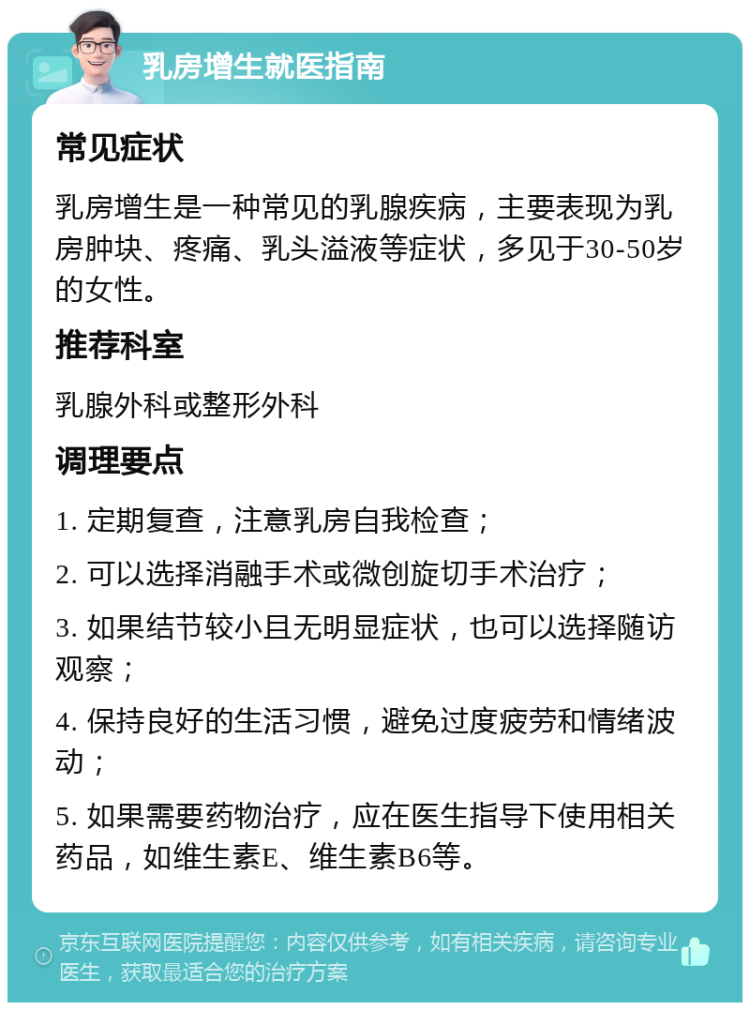 乳房增生就医指南 常见症状 乳房增生是一种常见的乳腺疾病，主要表现为乳房肿块、疼痛、乳头溢液等症状，多见于30-50岁的女性。 推荐科室 乳腺外科或整形外科 调理要点 1. 定期复查，注意乳房自我检查； 2. 可以选择消融手术或微创旋切手术治疗； 3. 如果结节较小且无明显症状，也可以选择随访观察； 4. 保持良好的生活习惯，避免过度疲劳和情绪波动； 5. 如果需要药物治疗，应在医生指导下使用相关药品，如维生素E、维生素B6等。