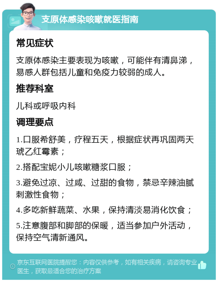 支原体感染咳嗽就医指南 常见症状 支原体感染主要表现为咳嗽，可能伴有清鼻涕，易感人群包括儿童和免疫力较弱的成人。 推荐科室 儿科或呼吸内科 调理要点 1.口服希舒美，疗程五天，根据症状再巩固两天琥乙红霉素； 2.搭配宝妮小儿咳嗽糖浆口服； 3.避免过凉、过咸、过甜的食物，禁忌辛辣油腻刺激性食物； 4.多吃新鲜蔬菜、水果，保持清淡易消化饮食； 5.注意腹部和脚部的保暖，适当参加户外活动，保持空气清新通风。