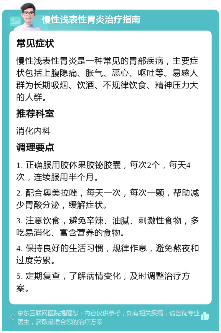 慢性浅表性胃炎治疗指南 常见症状 慢性浅表性胃炎是一种常见的胃部疾病，主要症状包括上腹隐痛、胀气、恶心、呕吐等。易感人群为长期吸烟、饮酒、不规律饮食、精神压力大的人群。 推荐科室 消化内科 调理要点 1. 正确服用胶体果胶铋胶囊，每次2个，每天4次，连续服用半个月。 2. 配合奥美拉唑，每天一次，每次一颗，帮助减少胃酸分泌，缓解症状。 3. 注意饮食，避免辛辣、油腻、刺激性食物，多吃易消化、富含营养的食物。 4. 保持良好的生活习惯，规律作息，避免熬夜和过度劳累。 5. 定期复查，了解病情变化，及时调整治疗方案。