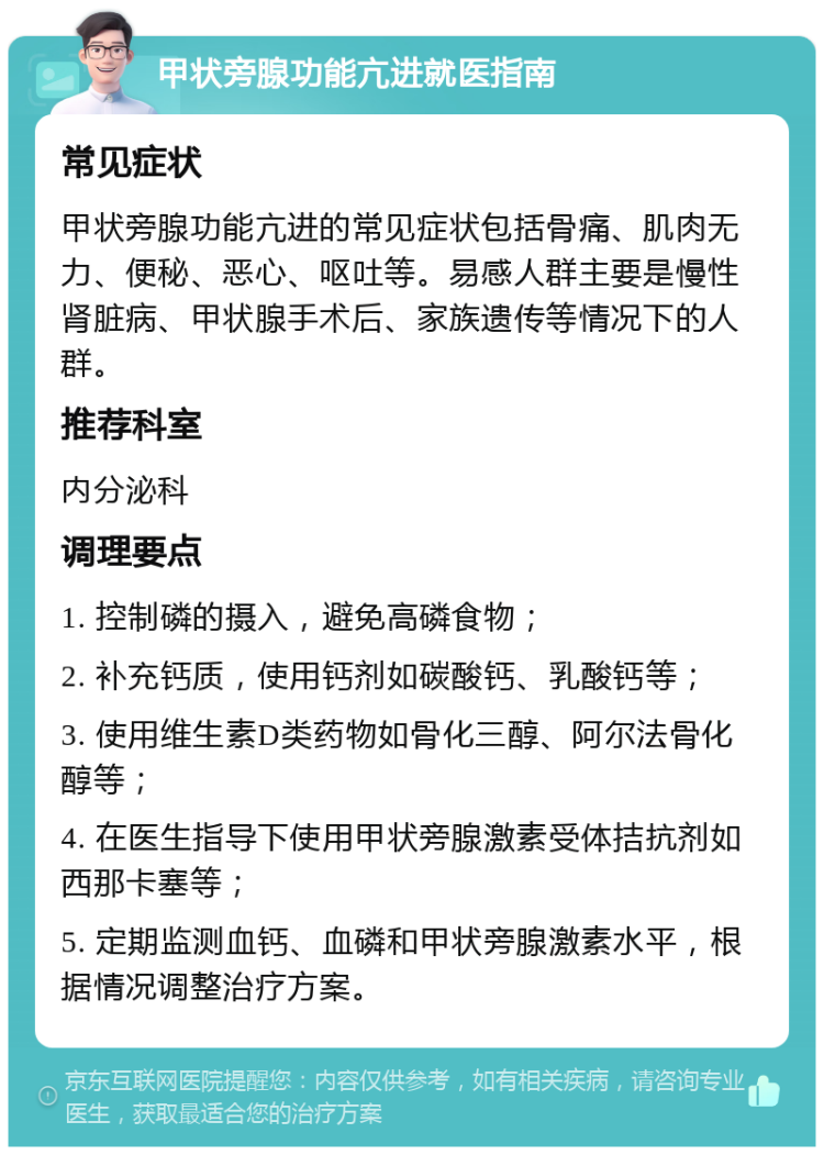 甲状旁腺功能亢进就医指南 常见症状 甲状旁腺功能亢进的常见症状包括骨痛、肌肉无力、便秘、恶心、呕吐等。易感人群主要是慢性肾脏病、甲状腺手术后、家族遗传等情况下的人群。 推荐科室 内分泌科 调理要点 1. 控制磷的摄入，避免高磷食物； 2. 补充钙质，使用钙剂如碳酸钙、乳酸钙等； 3. 使用维生素D类药物如骨化三醇、阿尔法骨化醇等； 4. 在医生指导下使用甲状旁腺激素受体拮抗剂如西那卡塞等； 5. 定期监测血钙、血磷和甲状旁腺激素水平，根据情况调整治疗方案。