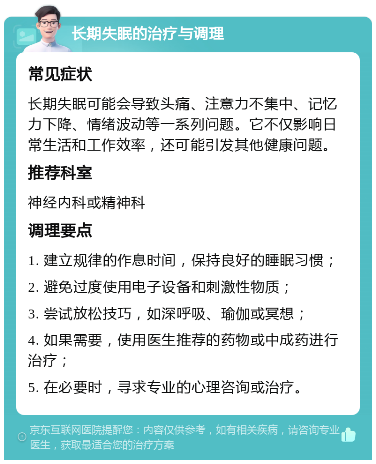 长期失眠的治疗与调理 常见症状 长期失眠可能会导致头痛、注意力不集中、记忆力下降、情绪波动等一系列问题。它不仅影响日常生活和工作效率，还可能引发其他健康问题。 推荐科室 神经内科或精神科 调理要点 1. 建立规律的作息时间，保持良好的睡眠习惯； 2. 避免过度使用电子设备和刺激性物质； 3. 尝试放松技巧，如深呼吸、瑜伽或冥想； 4. 如果需要，使用医生推荐的药物或中成药进行治疗； 5. 在必要时，寻求专业的心理咨询或治疗。