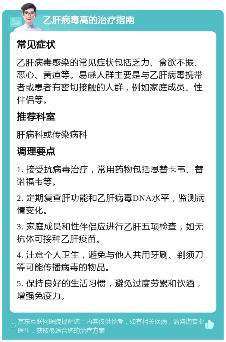 乙肝病毒高的治疗指南 常见症状 乙肝病毒感染的常见症状包括乏力、食欲不振、恶心、黄疸等。易感人群主要是与乙肝病毒携带者或患者有密切接触的人群，例如家庭成员、性伴侣等。 推荐科室 肝病科或传染病科 调理要点 1. 接受抗病毒治疗，常用药物包括恩替卡韦、替诺福韦等。 2. 定期复查肝功能和乙肝病毒DNA水平，监测病情变化。 3. 家庭成员和性伴侣应进行乙肝五项检查，如无抗体可接种乙肝疫苗。 4. 注意个人卫生，避免与他人共用牙刷、剃须刀等可能传播病毒的物品。 5. 保持良好的生活习惯，避免过度劳累和饮酒，增强免疫力。