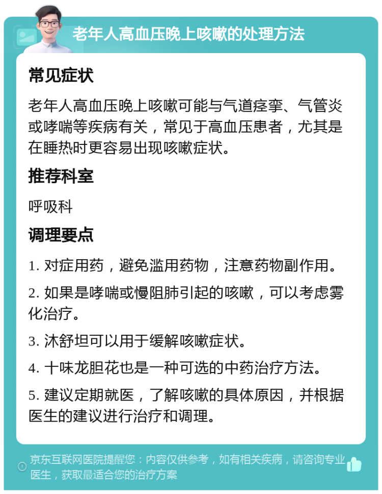 老年人高血压晚上咳嗽的处理方法 常见症状 老年人高血压晚上咳嗽可能与气道痉挛、气管炎或哮喘等疾病有关，常见于高血压患者，尤其是在睡热时更容易出现咳嗽症状。 推荐科室 呼吸科 调理要点 1. 对症用药，避免滥用药物，注意药物副作用。 2. 如果是哮喘或慢阻肺引起的咳嗽，可以考虑雾化治疗。 3. 沐舒坦可以用于缓解咳嗽症状。 4. 十味龙胆花也是一种可选的中药治疗方法。 5. 建议定期就医，了解咳嗽的具体原因，并根据医生的建议进行治疗和调理。