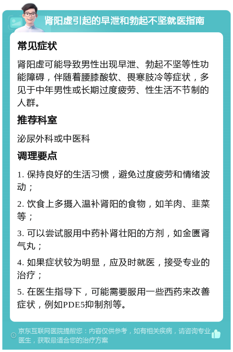 肾阳虚引起的早泄和勃起不坚就医指南 常见症状 肾阳虚可能导致男性出现早泄、勃起不坚等性功能障碍，伴随着腰膝酸软、畏寒肢冷等症状，多见于中年男性或长期过度疲劳、性生活不节制的人群。 推荐科室 泌尿外科或中医科 调理要点 1. 保持良好的生活习惯，避免过度疲劳和情绪波动； 2. 饮食上多摄入温补肾阳的食物，如羊肉、韭菜等； 3. 可以尝试服用中药补肾壮阳的方剂，如金匮肾气丸； 4. 如果症状较为明显，应及时就医，接受专业的治疗； 5. 在医生指导下，可能需要服用一些西药来改善症状，例如PDE5抑制剂等。