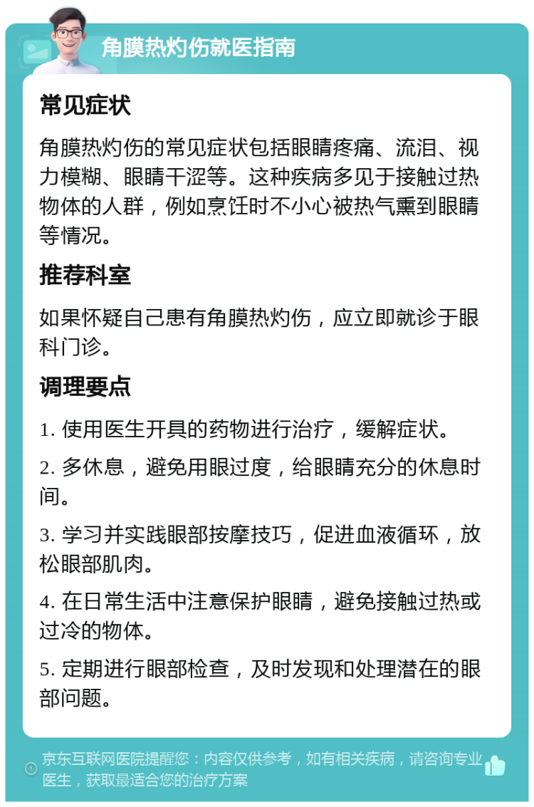 角膜热灼伤就医指南 常见症状 角膜热灼伤的常见症状包括眼睛疼痛、流泪、视力模糊、眼睛干涩等。这种疾病多见于接触过热物体的人群，例如烹饪时不小心被热气熏到眼睛等情况。 推荐科室 如果怀疑自己患有角膜热灼伤，应立即就诊于眼科门诊。 调理要点 1. 使用医生开具的药物进行治疗，缓解症状。 2. 多休息，避免用眼过度，给眼睛充分的休息时间。 3. 学习并实践眼部按摩技巧，促进血液循环，放松眼部肌肉。 4. 在日常生活中注意保护眼睛，避免接触过热或过冷的物体。 5. 定期进行眼部检查，及时发现和处理潜在的眼部问题。