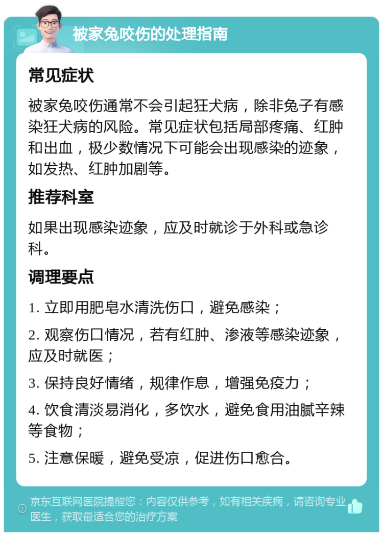 被家兔咬伤的处理指南 常见症状 被家兔咬伤通常不会引起狂犬病，除非兔子有感染狂犬病的风险。常见症状包括局部疼痛、红肿和出血，极少数情况下可能会出现感染的迹象，如发热、红肿加剧等。 推荐科室 如果出现感染迹象，应及时就诊于外科或急诊科。 调理要点 1. 立即用肥皂水清洗伤口，避免感染； 2. 观察伤口情况，若有红肿、渗液等感染迹象，应及时就医； 3. 保持良好情绪，规律作息，增强免疫力； 4. 饮食清淡易消化，多饮水，避免食用油腻辛辣等食物； 5. 注意保暖，避免受凉，促进伤口愈合。