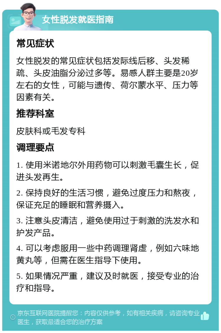 女性脱发就医指南 常见症状 女性脱发的常见症状包括发际线后移、头发稀疏、头皮油脂分泌过多等。易感人群主要是20岁左右的女性，可能与遗传、荷尔蒙水平、压力等因素有关。 推荐科室 皮肤科或毛发专科 调理要点 1. 使用米诺地尔外用药物可以刺激毛囊生长，促进头发再生。 2. 保持良好的生活习惯，避免过度压力和熬夜，保证充足的睡眠和营养摄入。 3. 注意头皮清洁，避免使用过于刺激的洗发水和护发产品。 4. 可以考虑服用一些中药调理肾虚，例如六味地黄丸等，但需在医生指导下使用。 5. 如果情况严重，建议及时就医，接受专业的治疗和指导。