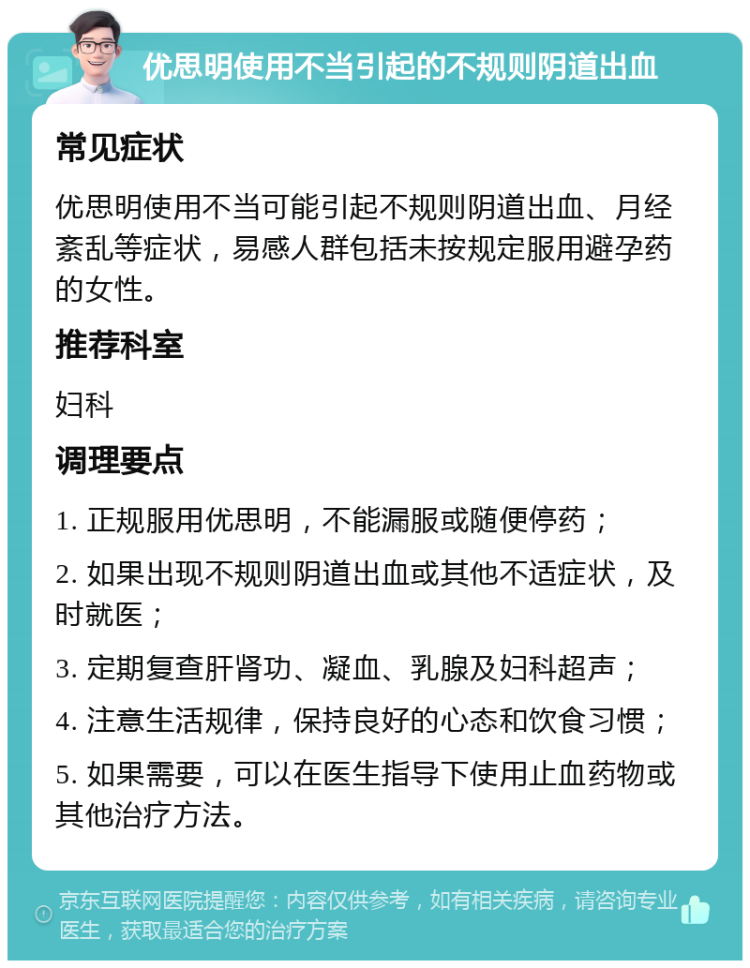 优思明使用不当引起的不规则阴道出血 常见症状 优思明使用不当可能引起不规则阴道出血、月经紊乱等症状，易感人群包括未按规定服用避孕药的女性。 推荐科室 妇科 调理要点 1. 正规服用优思明，不能漏服或随便停药； 2. 如果出现不规则阴道出血或其他不适症状，及时就医； 3. 定期复查肝肾功、凝血、乳腺及妇科超声； 4. 注意生活规律，保持良好的心态和饮食习惯； 5. 如果需要，可以在医生指导下使用止血药物或其他治疗方法。