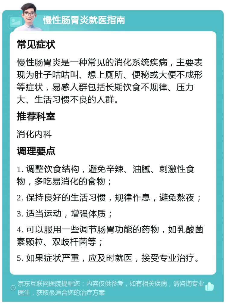 慢性肠胃炎就医指南 常见症状 慢性肠胃炎是一种常见的消化系统疾病，主要表现为肚子咕咕叫、想上厕所、便秘或大便不成形等症状，易感人群包括长期饮食不规律、压力大、生活习惯不良的人群。 推荐科室 消化内科 调理要点 1. 调整饮食结构，避免辛辣、油腻、刺激性食物，多吃易消化的食物； 2. 保持良好的生活习惯，规律作息，避免熬夜； 3. 适当运动，增强体质； 4. 可以服用一些调节肠胃功能的药物，如乳酸菌素颗粒、双歧杆菌等； 5. 如果症状严重，应及时就医，接受专业治疗。