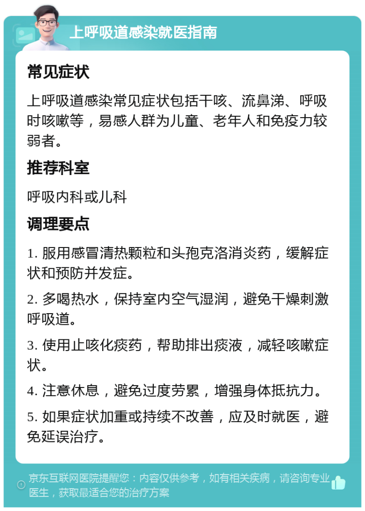 上呼吸道感染就医指南 常见症状 上呼吸道感染常见症状包括干咳、流鼻涕、呼吸时咳嗽等，易感人群为儿童、老年人和免疫力较弱者。 推荐科室 呼吸内科或儿科 调理要点 1. 服用感冒清热颗粒和头孢克洛消炎药，缓解症状和预防并发症。 2. 多喝热水，保持室内空气湿润，避免干燥刺激呼吸道。 3. 使用止咳化痰药，帮助排出痰液，减轻咳嗽症状。 4. 注意休息，避免过度劳累，增强身体抵抗力。 5. 如果症状加重或持续不改善，应及时就医，避免延误治疗。