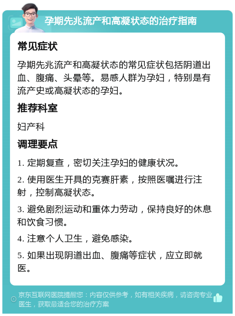 孕期先兆流产和高凝状态的治疗指南 常见症状 孕期先兆流产和高凝状态的常见症状包括阴道出血、腹痛、头晕等。易感人群为孕妇，特别是有流产史或高凝状态的孕妇。 推荐科室 妇产科 调理要点 1. 定期复查，密切关注孕妇的健康状况。 2. 使用医生开具的克赛肝素，按照医嘱进行注射，控制高凝状态。 3. 避免剧烈运动和重体力劳动，保持良好的休息和饮食习惯。 4. 注意个人卫生，避免感染。 5. 如果出现阴道出血、腹痛等症状，应立即就医。