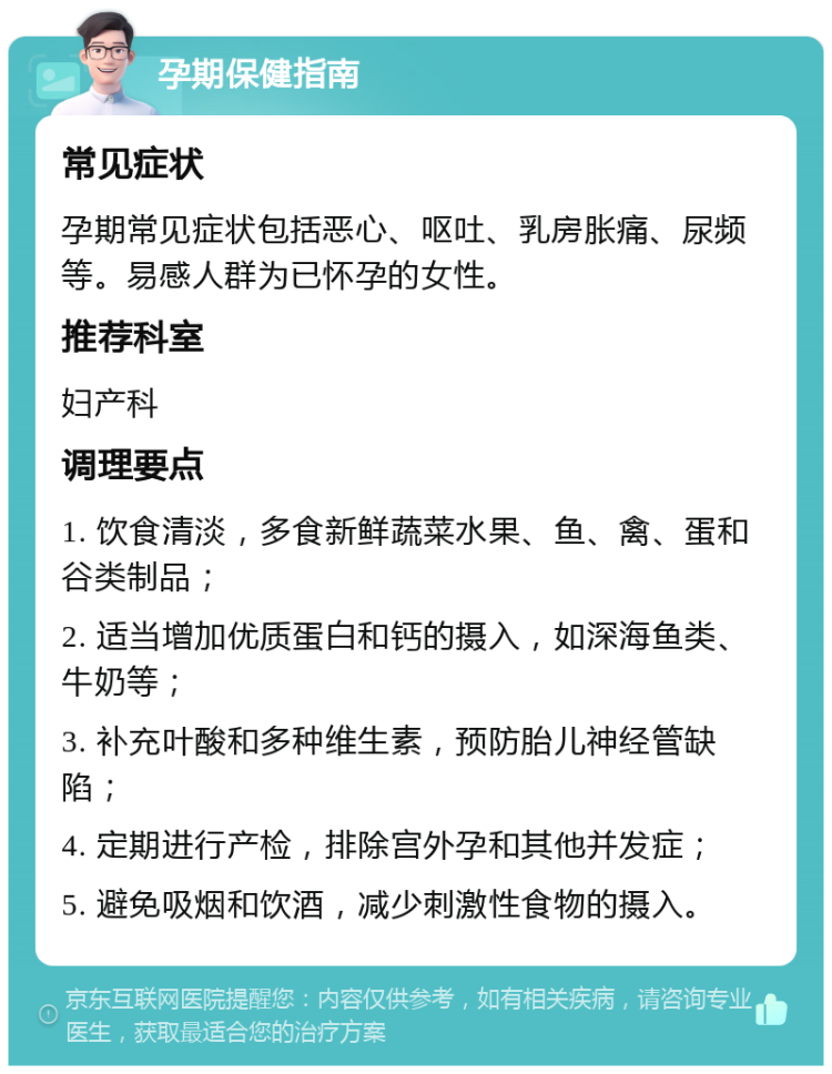 孕期保健指南 常见症状 孕期常见症状包括恶心、呕吐、乳房胀痛、尿频等。易感人群为已怀孕的女性。 推荐科室 妇产科 调理要点 1. 饮食清淡，多食新鲜蔬菜水果、鱼、禽、蛋和谷类制品； 2. 适当增加优质蛋白和钙的摄入，如深海鱼类、牛奶等； 3. 补充叶酸和多种维生素，预防胎儿神经管缺陷； 4. 定期进行产检，排除宫外孕和其他并发症； 5. 避免吸烟和饮酒，减少刺激性食物的摄入。