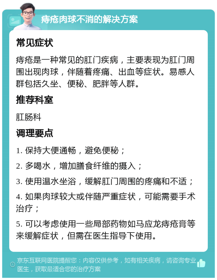 痔疮肉球不消的解决方案 常见症状 痔疮是一种常见的肛门疾病，主要表现为肛门周围出现肉球，伴随着疼痛、出血等症状。易感人群包括久坐、便秘、肥胖等人群。 推荐科室 肛肠科 调理要点 1. 保持大便通畅，避免便秘； 2. 多喝水，增加膳食纤维的摄入； 3. 使用温水坐浴，缓解肛门周围的疼痛和不适； 4. 如果肉球较大或伴随严重症状，可能需要手术治疗； 5. 可以考虑使用一些局部药物如马应龙痔疮膏等来缓解症状，但需在医生指导下使用。